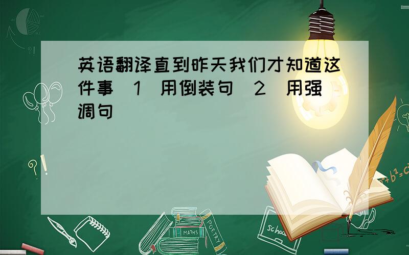 英语翻译直到昨天我们才知道这件事(1)用倒装句（2）用强调句