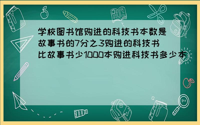 学校图书馆购进的科技书本数是故事书的7分之3购进的科技书比故事书少1000本购进科技书多少本