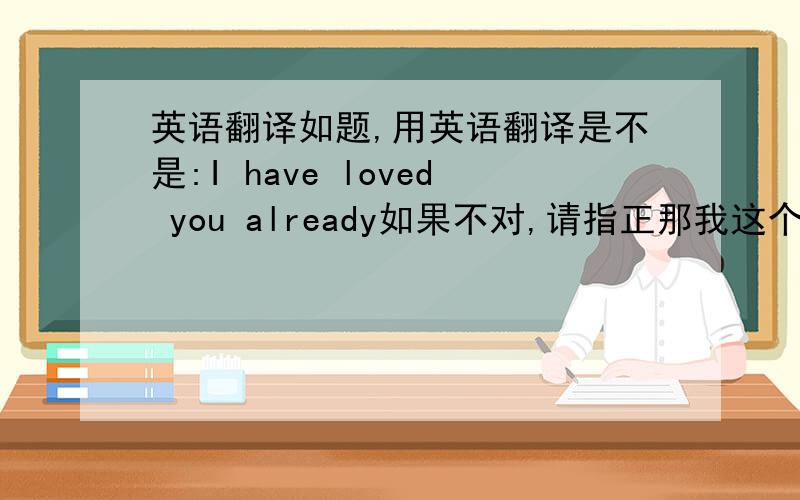 英语翻译如题,用英语翻译是不是:I have loved you already如果不对,请指正那我这个有没有错？