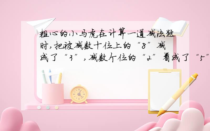 粗心的小马虎在计算一道减法题时,把被减数十位上的“8”减成了“3”,减数个位的“2”看成了“5”,算得