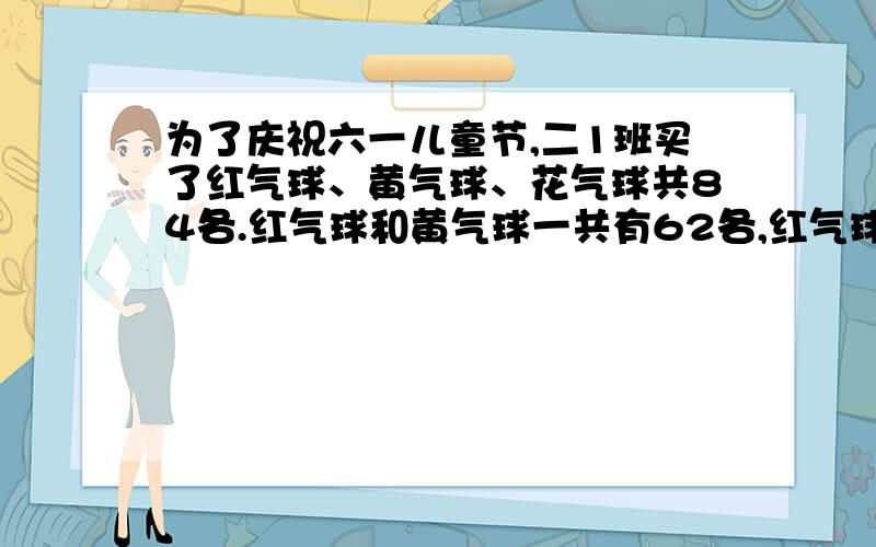 为了庆祝六一儿童节,二1班买了红气球、黄气球、花气球共84各.红气球和黄气球一共有62各,红气球和花气球