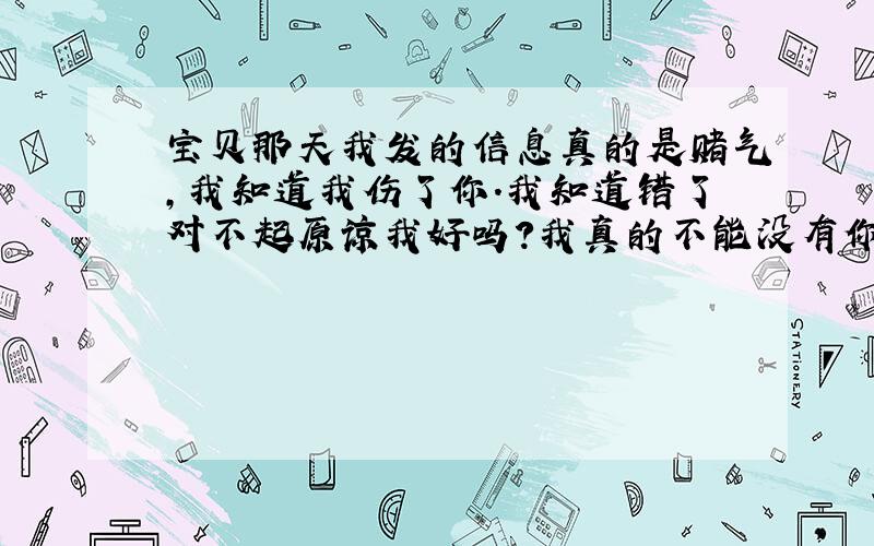 宝贝那天我发的信息真的是赌气,我知道我伤了你.我知道错了对不起原谅我好吗?我真的不能没有你.