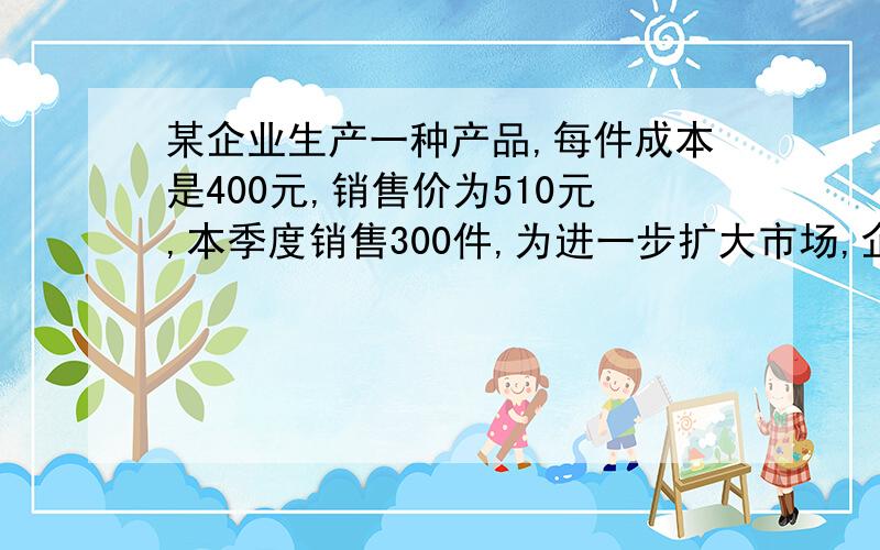 某企业生产一种产品,每件成本是400元,销售价为510元,本季度销售300件,为进一步扩大市场,企业决定在降低成本,经过