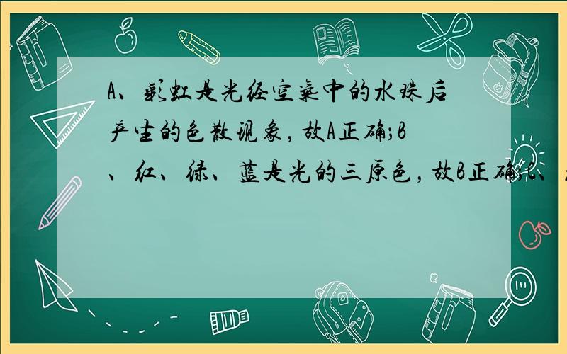 A、彩虹是光经空气中的水珠后产生的色散现象，故A正确；B、红、绿、蓝是光的三原色，故B正确；C、红外线