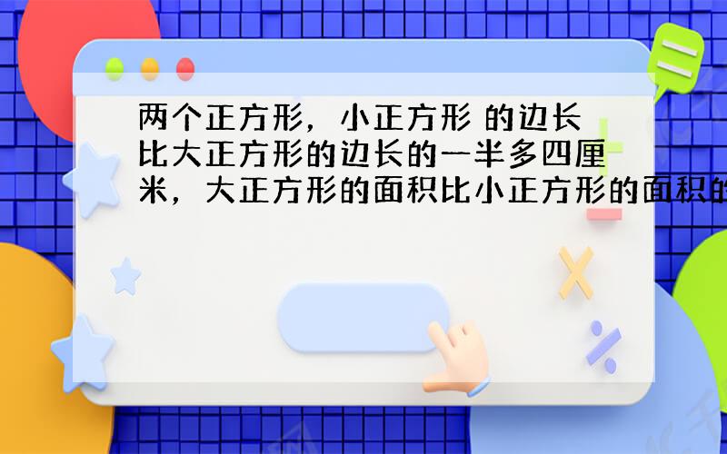 两个正方形，小正方形 的边长比大正方形的边长的一半多四厘米，大正方形的面积比小正方形的面积的2倍少32平方厘米，求大小两