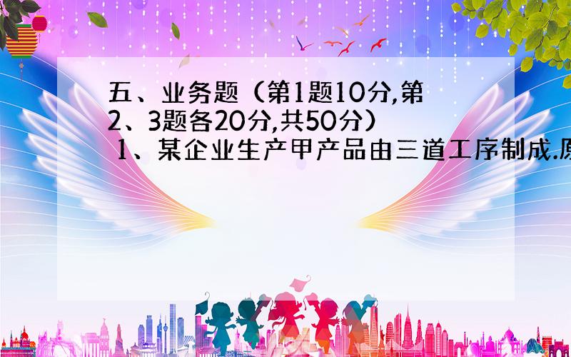 五、业务题（第1题10分,第2、3题各20分,共50分） 1、某企业生产甲产品由三道工序制成.原材料陆续投入.