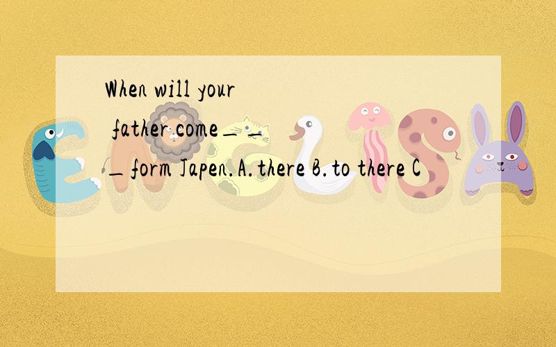 When will your father come___form Japen.A.there B.to there C