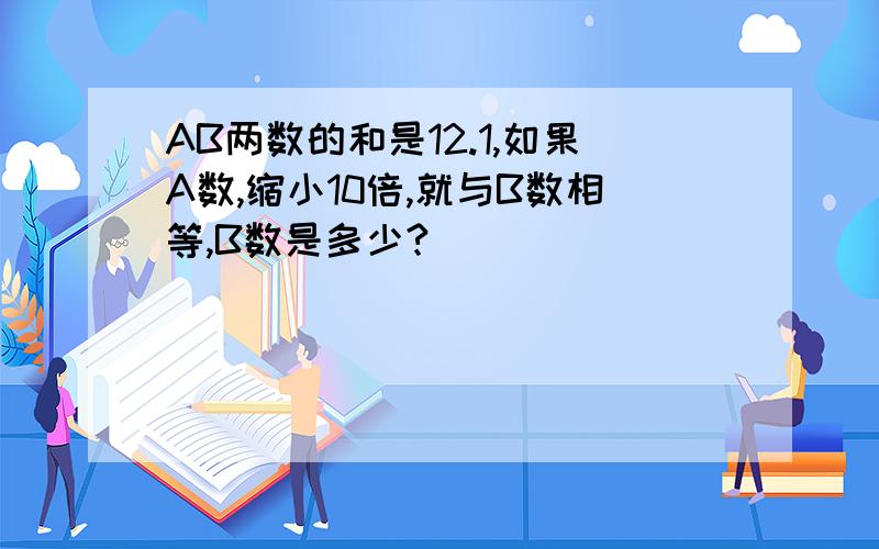 AB两数的和是12.1,如果A数,缩小10倍,就与B数相等,B数是多少?