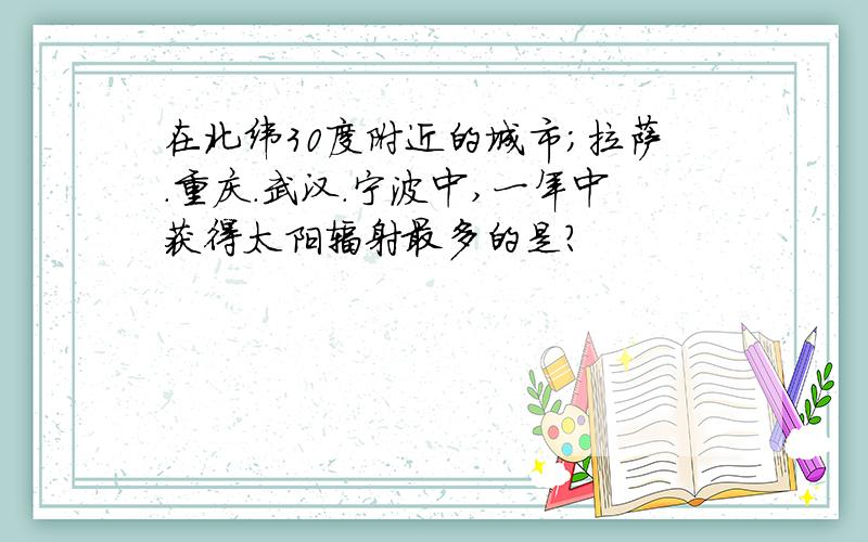 在北纬30度附近的城市;拉萨.重庆.武汉.宁波中,一年中获得太阳辐射最多的是?