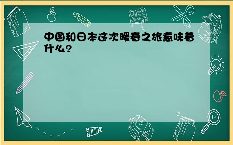 中国和日本这次暖春之旅意味着什么?