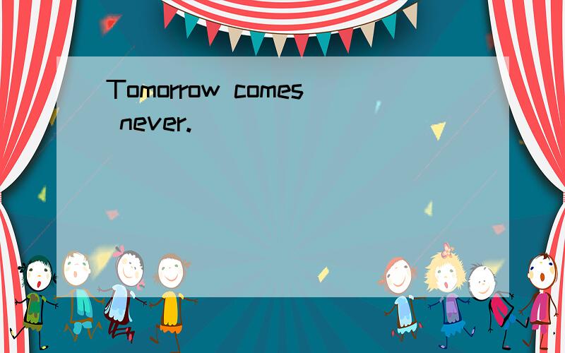 Tomorrow comes never.