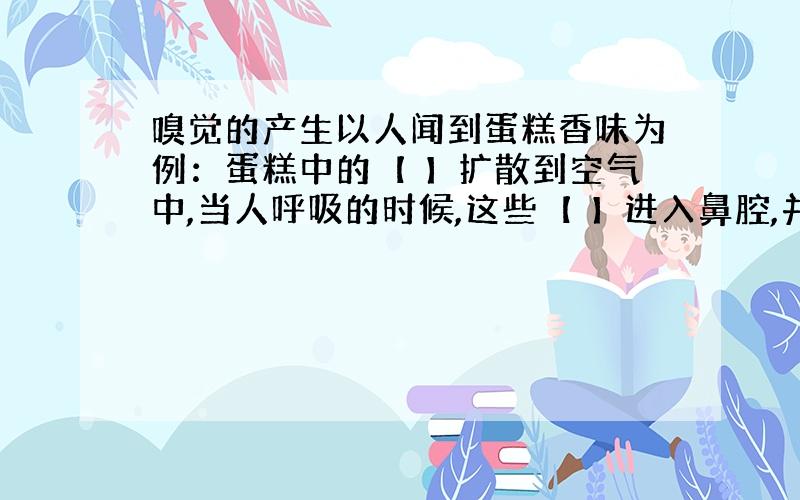 嗅觉的产生以人闻到蛋糕香味为例：蛋糕中的【 】扩散到空气中,当人呼吸的时候,这些【 】进入鼻腔,并