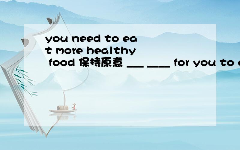 you need to eat more healthy food 保持原意 ___ ____ for you to e