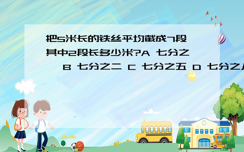 把5米长的铁丝平均截成7段,其中2段长多少米?A 七分之一 B 七分之二 C 七分之五 D 七分之八