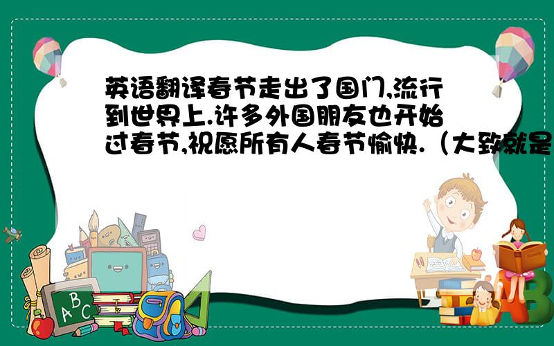 英语翻译春节走出了国门,流行到世界上.许多外国朋友也开始过春节,祝愿所有人春节愉快.（大致就是这个意思,希望大家广施援手