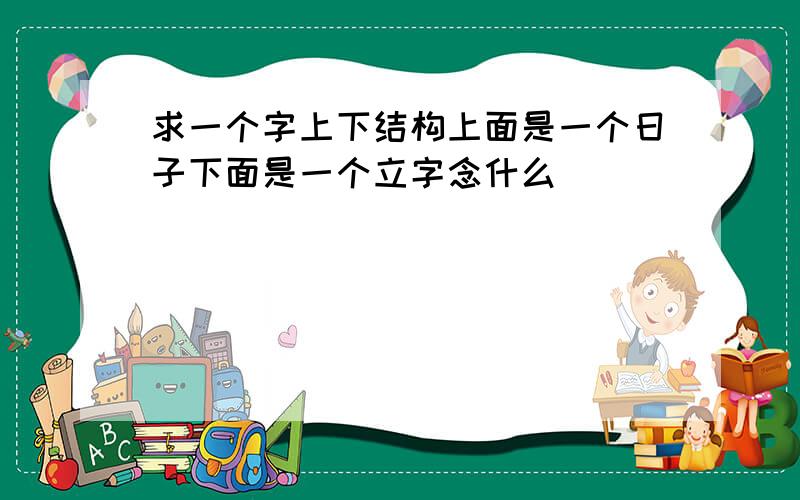 求一个字上下结构上面是一个日子下面是一个立字念什么