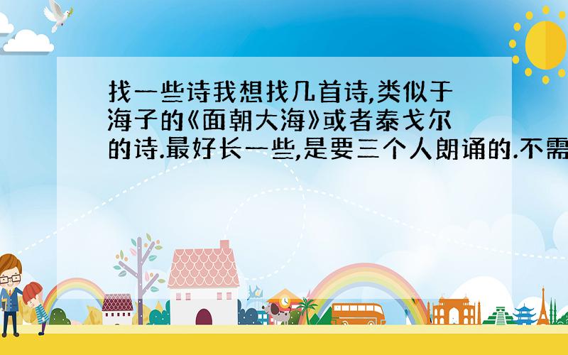 找一些诗我想找几首诗,类似于海子的《面朝大海》或者泰戈尔的诗.最好长一些,是要三个人朗诵的.不需要爱国的诗,可以悲伤、忧