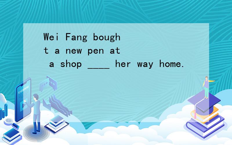 Wei Fang bought a new pen at a shop ____ her way home.