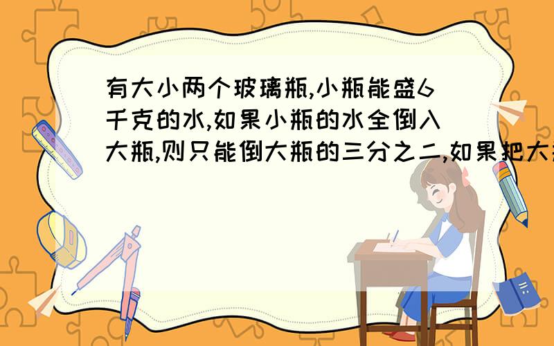 有大小两个玻璃瓶,小瓶能盛6千克的水,如果小瓶的水全倒入大瓶,则只能倒大瓶的三分之二,如果把大瓶盛二分之一的水倒入小瓶,