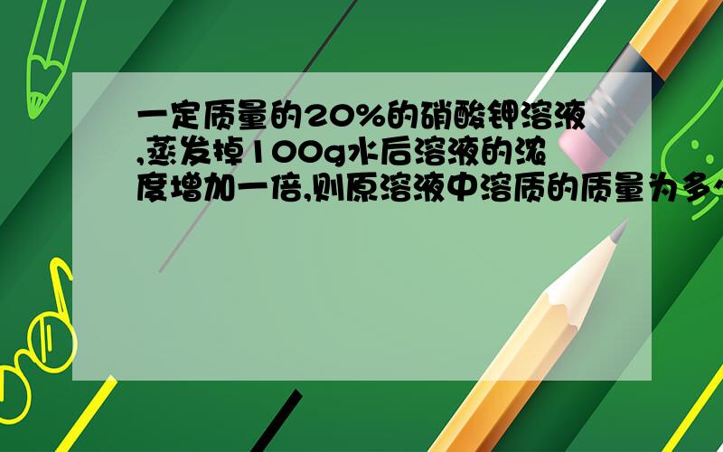 一定质量的20%的硝酸钾溶液,蒸发掉100g水后溶液的浓度增加一倍,则原溶液中溶质的质量为多少?希望有适当的解释!