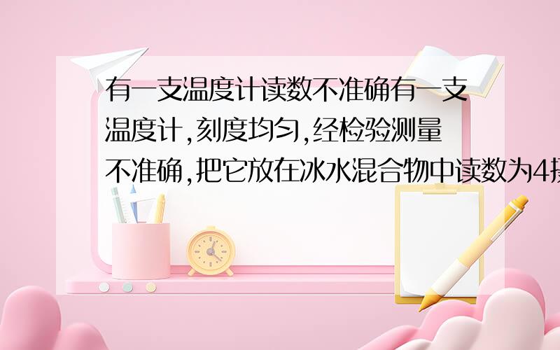 有一支温度计读数不准确有一支温度计,刻度均匀,经检验测量不准确,把它放在冰水混合物中读数为4摄氏度；