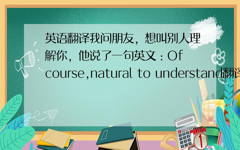 英语翻译我问朋友，想叫别人理解你，他说了一句英文：Of course,natural to understand翻译成汉