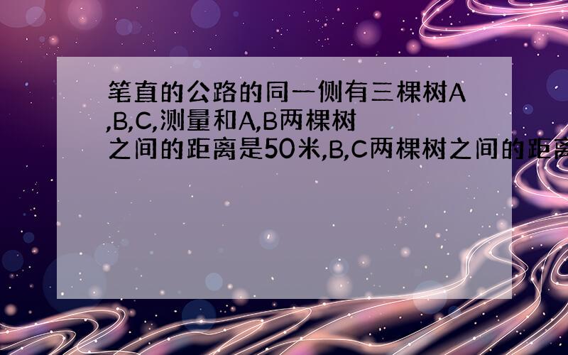 笔直的公路的同一侧有三棵树A,B,C,测量和A,B两棵树之间的距离是50米,B,C两棵树之间的距离是30米,一