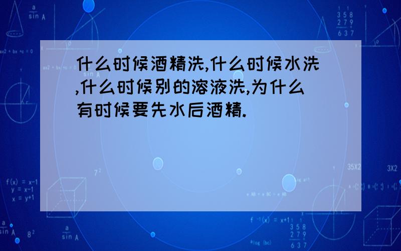 什么时候酒精洗,什么时候水洗,什么时候别的溶液洗,为什么有时候要先水后酒精.