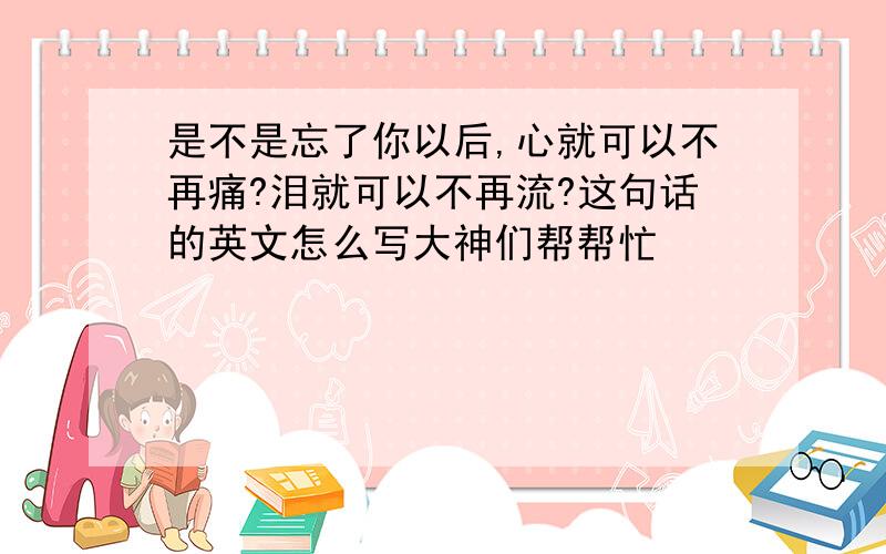 是不是忘了你以后,心就可以不再痛?泪就可以不再流?这句话的英文怎么写大神们帮帮忙