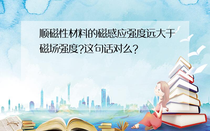 顺磁性材料的磁感应强度远大于磁场强度?这句话对么?