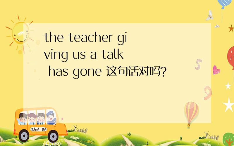 the teacher giving us a talk has gone 这句话对吗?