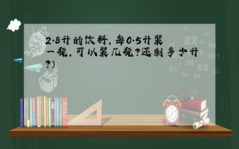 2.8升的饮料,每0.5升装一瓶,可以装几瓶?还剩多少升?）