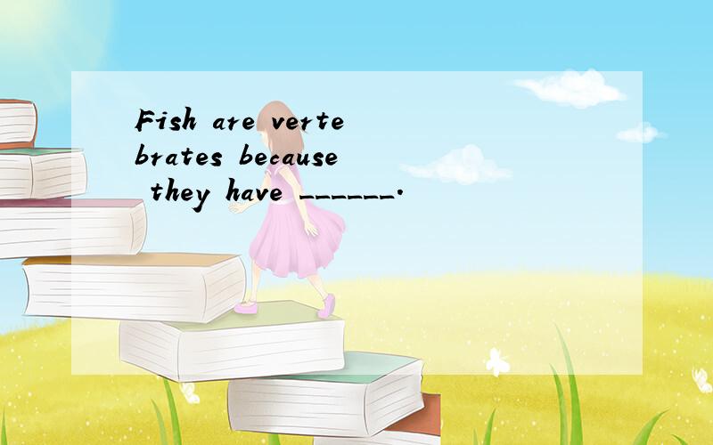 Fish are vertebrates because they have ______.