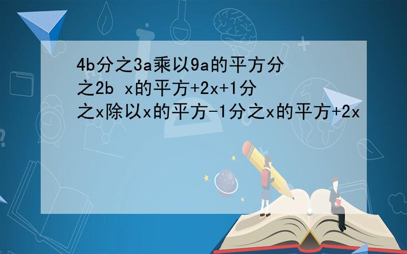 4b分之3a乘以9a的平方分之2b x的平方+2x+1分之x除以x的平方-1分之x的平方+2x