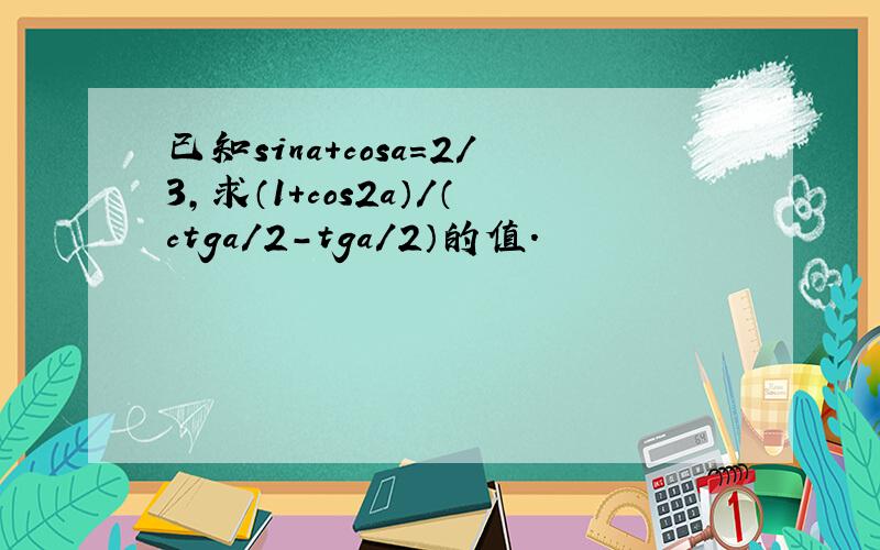 已知sina+cosa=2/3,求（1+cos2a）/（ctga/2-tga/2）的值.