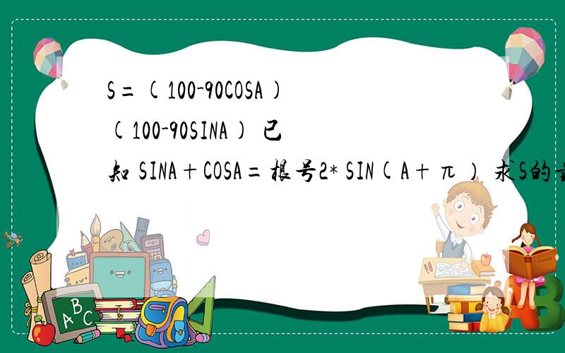 S=(100-90COSA)(100-90SINA) 已知 SINA+COSA=根号2* SIN(A+π） 求S的最大值