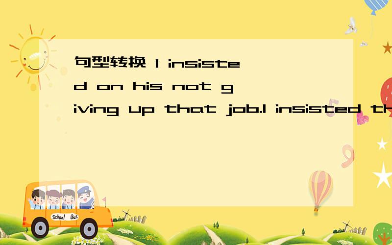 句型转换 I insisted on his not giving up that job.I insisted tha