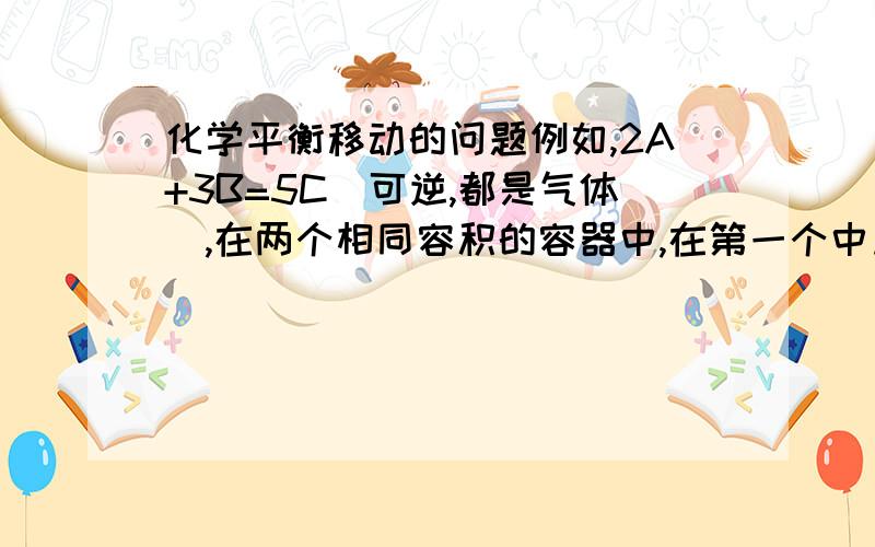 化学平衡移动的问题例如,2A+3B=5C（可逆,都是气体）,在两个相同容积的容器中,在第一个中加入2A和3B,在第二个中