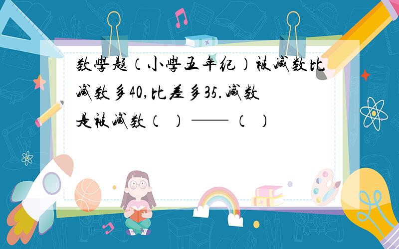 数学题（小学五年纪）被减数比减数多40,比差多35.减数是被减数（ ） —— （ ）