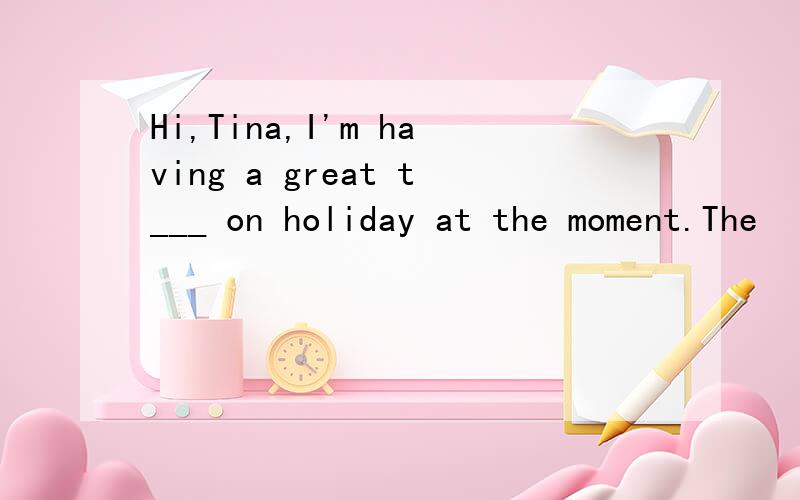 Hi,Tina,I'm having a great t___ on holiday at the moment.The