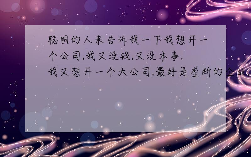 聪明的人来告诉我一下我想开一个公司,我又没钱,又没本事,我又想开一个大公司,最好是垄断的企业,暴利的企业,招一大批一大批