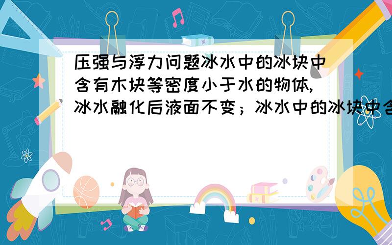 压强与浮力问题冰水中的冰块中含有木块等密度小于水的物体,冰水融化后液面不变；冰水中的冰块中含有铁块等密度大于于水的物体,