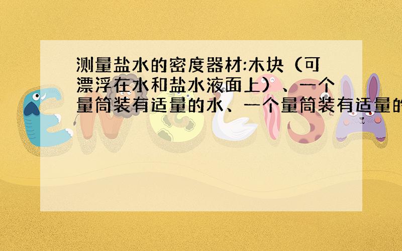 测量盐水的密度器材:木块（可漂浮在水和盐水液面上）、一个量筒装有适量的水、一个量筒装有适量的盐水.实验步骤：