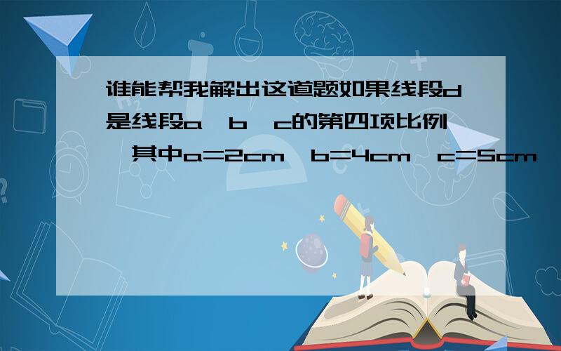 谁能帮我解出这道题如果线段d是线段a、b、c的第四项比例,其中a=2cm、b=4cm、c=5cm、则d=______cm