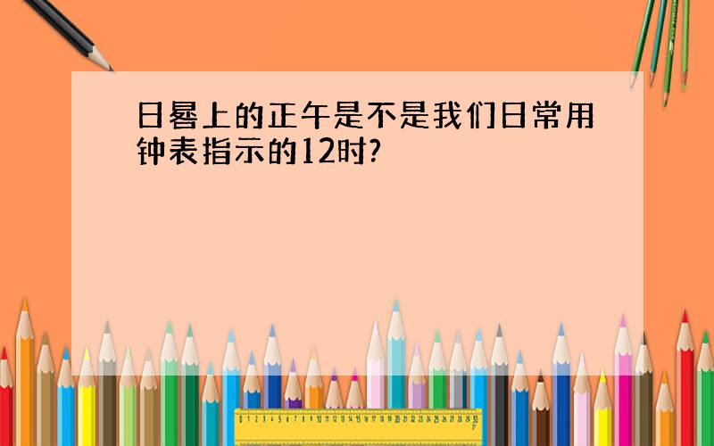 日晷上的正午是不是我们日常用钟表指示的12时?