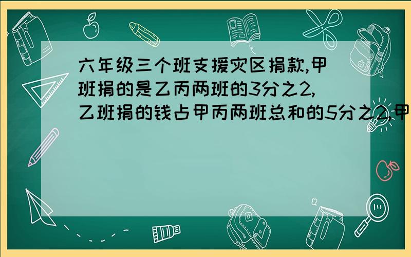 六年级三个班支援灾区捐款,甲班捐的是乙丙两班的3分之2,乙班捐的钱占甲丙两班总和的5分之2,甲乙两班共捐了144元,丙班