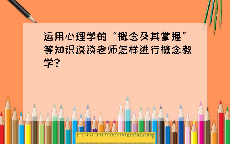 运用心理学的“概念及其掌握”等知识谈谈老师怎样进行概念教学?