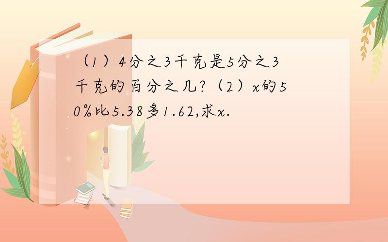 （1）4分之3千克是5分之3千克的百分之几?（2）x的50%比5.38多1.62,求x.