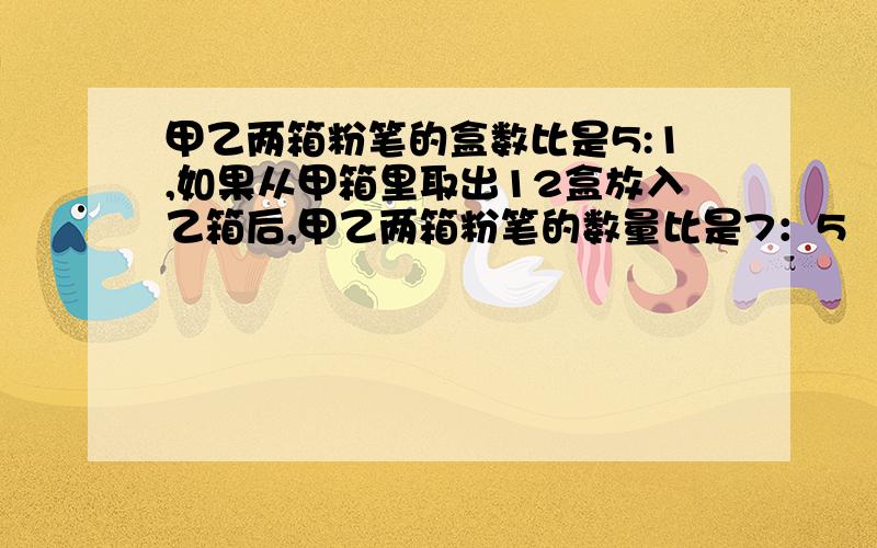 甲乙两箱粉笔的盒数比是5:1,如果从甲箱里取出12盒放入乙箱后,甲乙两箱粉笔的数量比是7：5