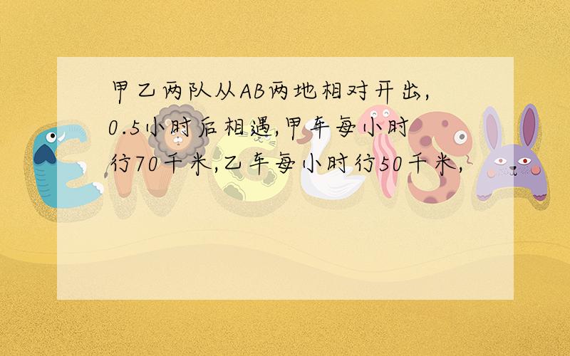 甲乙两队从AB两地相对开出,0.5小时后相遇,甲车每小时行70千米,乙车每小时行50千米,